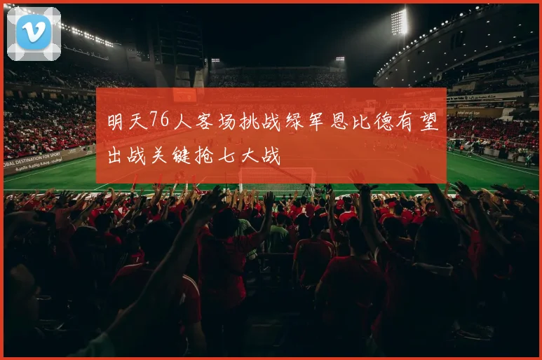 明天76人客场挑战绿军恩比德有望出战关键抢七大战