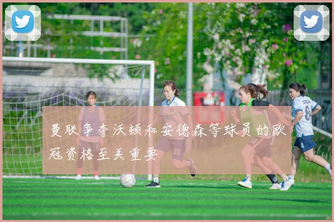 曼联争夺沃顿和安德森等球员的欧冠资格至关重要