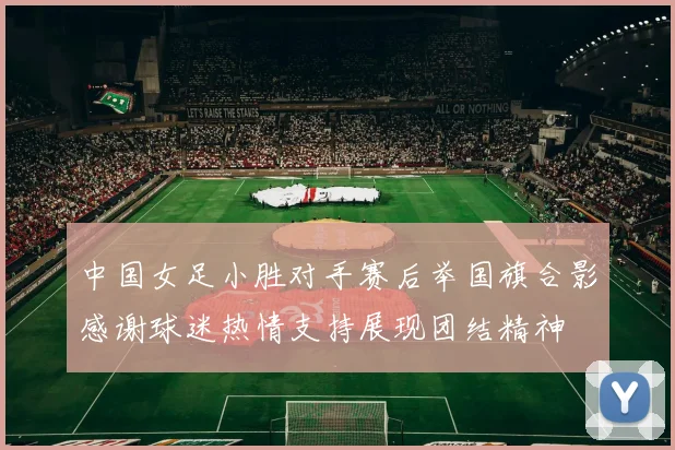 中国女足小胜对手赛后举国旗合影感谢球迷热情支持展现团结精神