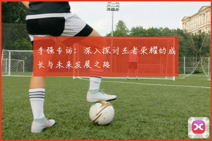 李强专访：深入探讨王者荣耀的成长与未来发展之路