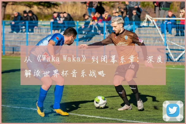 从《Waka Waka》到闭幕乐章：深度解读世界杯音乐战略