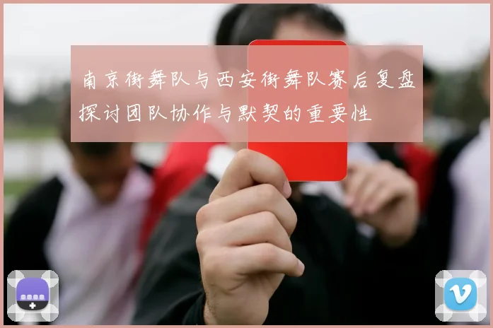 南京街舞队与西安街舞队赛后复盘探讨团队协作与默契的重要性