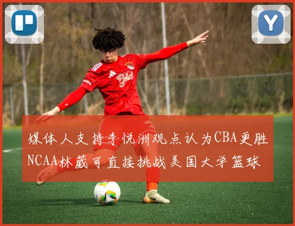 媒体人支持李悦洲观点认为CBA更胜NCAA林葳可直接挑战美国大学篮球