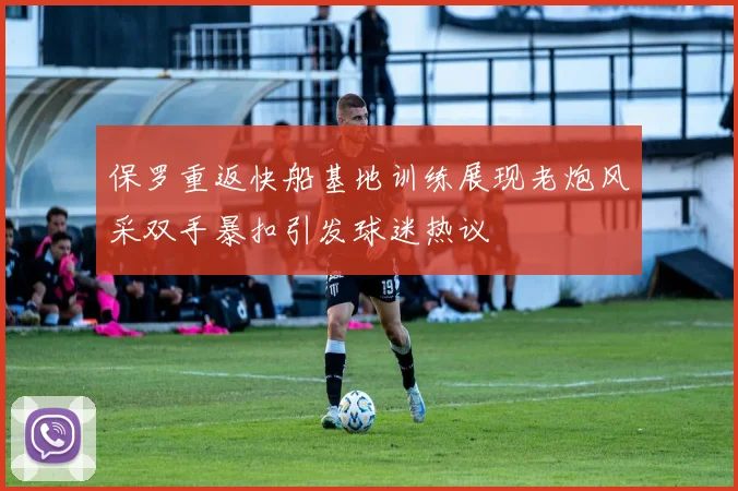 保罗重返快船基地训练展现老炮风采双手暴扣引发球迷热议